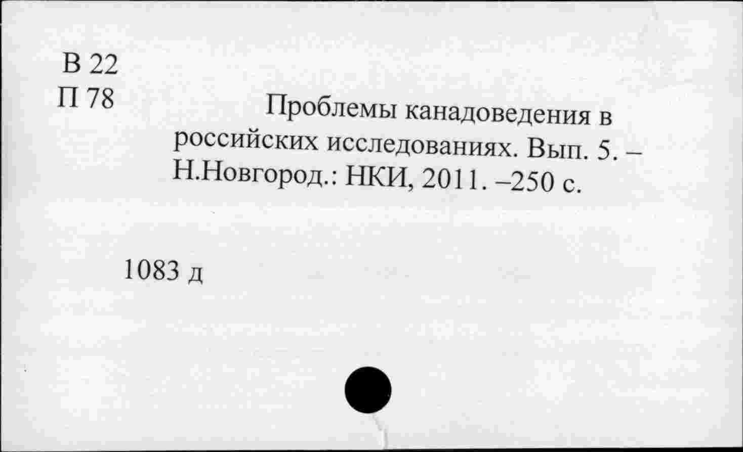 ﻿В 22
78	Проблемы канадоведения в
российских исследованиях. Вып. 5. -Н.Новгород.: НКИ, 2011. -250 с. '
1083 д